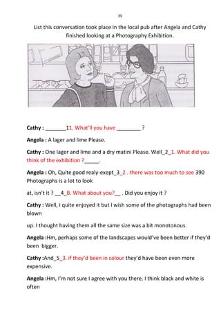 39
List this conversation took place in the local pub after Angela and Cathy
finished looking at a Photography Exhibition.
Cathy : _______11. What’ll you have ________ ?
Angela : A lager and lime Please.
Cathy : One lager and lime and a dry matini Please. Well_2_1. What did you
think of the exhibition ?_____.
Angela : Oh, Quite good realy-exept_3_2 . there was too much to see 390
Photographs is a lot to look
at, isn’t it ? __4_B. What about you?__ . Did you enjoy it ?
Cathy : Well, I quite enjoyed it but I wish some of the photographs had been
blown
up. I thought having them all the same size was a bit monotonous.
Angela :Hm, perhaps some of the landscapes would’ve been better if they’d
been bigger.
Cathy :And_5_3. if they’d been in colour they’d have been even more
expensive.
Angela :Hm, I’m not sure I agree with you there. I think black and white is
often
 