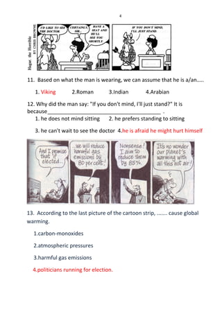 4
11. Based on what the man is wearing, we can assume that he is a/an…..
1. Viking 2.Roman 3.Indian 4.Arabian
12. Why did the man say: "If you don't mind, I'll just stand?" It is
because______________________________________ .
1. he does not mind sitting 2. he prefers standing to sitting
3. he can't wait to see the doctor 4.he is afraid he might hurt himself
13. According to the last picture of the cartoon strip, ....... cause global
warming.
1.carbon-monoxides
2.atmospheric pressures
3.harmful gas emissions
4.politicians running for election.
 