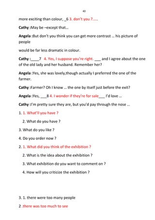 40
more exciting than colour, _6 3. don’t you ?.....
Cathy :May be –except that…
Angela :But don’t you think you can get more contrast … his picture of
people
would be far less dramatic in colour.
Cathy :____7 4. Yes, I suppose you’re right. ___ and I agree about the one
of the old lady and her husband. Remember her?
Angela :Yes, she was lovely,though actually I preferred the one of the
farmer.
Cathy :Farmer? Oh I know … the one by itself just before the exit?
Angela :Yes, ___8 4. I wonder if they’re for sale___ I’d love …
Cathy :I’m pretty sure they are, but you’d pay through the nose …
1. 1. What’ll you have ?
2. What do you have ?
3. What do you like ?
4. Do you order now ?
2. 1. What did you think of the exhibition ?
2. What is the idea about the exhibition ?
3. What exhibition do you want to comment on ?
4. How will you criticize the exhibition ?
3. 1. there were too many people
2 .there was too much to see
 