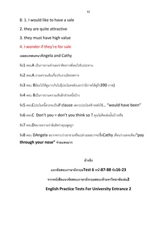 42
8. 1. I would like to have a sale
2. they are quite attractive
3. they must have high value
4. I wonder if they’re for sale
เฉลยบทสนทนาAngela and Cathy
ข้อ1 ตอบA เป็นการถามทานองว่าต้องการสั่งอะไรรับประทาน
ข้อ2 ตอบA ถามความเห็นเกี่ยวกับงานนิทรรศการ
ข้อ3 ตอบ Bมีอะไรให้ดูมากเกินไป(ประโยคหลังบอกว่ามีภาพให้ดูถึง390 ภาพ)
ข้อ4 ตอบ Bเป็นการถามความเห็นอีกฝ่ายหนึ่งบ้าง
ข้อ5 ตอบCประโยคนี้ควรจะเป็นif clause เพราะประโยคข้างหลังใช้… “would have been”
ข้อ6 ตอบC Don’t you = don’t you think so ? คุณไม่คิดเช่นนั้นบ้างหรือ
ข้อ7 ตอบDหมายความว่าฉันคิดว่าคุณพูดถูก
ข้อ8 ตอบ DAngela อยากทราบว่าเขาขายหรือเปล่าเธออยากจะซื้อCathy เตือนว่าเธอจะต้อง“pay
through your nose” จ่ายแพงมาก
อ้างอิง
แนวข้อสอบภาษาอังกฤษTest 6 หน้า87-88 ข้อ16-23
จากหนังสือแนวข้อสอบภาษาอังกฤษสอบเข้ามหาวิทยาลัยเล่ม2
English Practice Tests For University Entrance 2
 