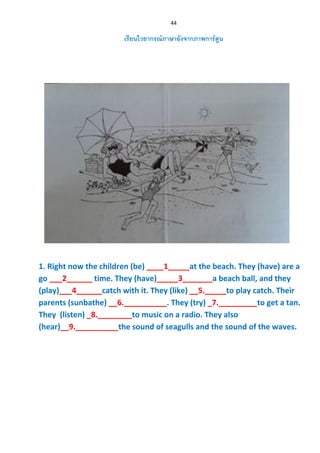 44
เรียนไวยากรณ์ภาษาอังจากภาพการ์ตูน
1. Right now the children (be) ____1_____at the beach. They (have) are a
go ___2______ time. They (have)_____3_______a beach ball, and they
(play)___4______catch with it. They (like) __5._____to play catch. Their
parents (sunbathe) __6.__________. They (try) _7._________to get a tan.
They (listen) _8.________to music on a radio. They also
(hear)__9.__________the sound of seagulls and the sound of the waves.
 