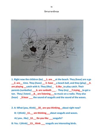 46
นิทานภาษาอังกฤษ
1. Right now the children (be) __1. are __at the beach. They (have) are a go
__2. are__ time. They (have) __ 3. have __a beach ball, and they (play) __4.
are playing __catch with it. They (like) _ 5.like _to play catch. Their
parents (sunbathe) ___6. are sunbath ___ . They (try) __7.trying__to get a
tan. They ( listen) __8._ are listening___to music on a radio. They also
(hear) _9.hear ___ the sound of seagulls and the sound of the waves.
2. A: What (you, think)__10_ are you thinking__about right now?
B: I (think) _11.__ am thinking___about seagulls and waves.
A:( you , like) _12.__ Do you like ___seagulls?
B: Yes. I (think)__13._ think ___ seagulls are interesting birds.
 