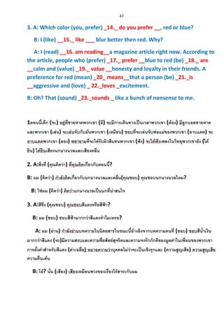 47
3. A: Which color (you, prefer) _14._ do you prefer __, red or blue?
B: I (like) __15._ like ___ blur better then red. Why?
A: I (read) __16. am reading__a magazine article right now. According to
the article, people who (prefer) _17._ prefer __blue to red (be) _18._ are
__calm and (value) _19._ value __honesty and loyalty in their friends. A
preference for red (mean) _20_ means__that a person (be) _21._is
__aggressive and (love) _ 22._loves _excitement.
B: Oh? That (sound) _23._sounds _ like a bunch of nonsense to me.
1ตอนนี้เด็ก (จะ) อยู่ที่ชายหาดพวกเขา (มี) จะมีการเดินทางเป็นเวลาพวกเขา (ต้อง) มีลูกบอลชายหาด
และพวกเขา (เล่น) จะเล่นจับกับมันพวกเขา (เหมือน) ชอบที่จะเล่นจับพ่อแม่ของพวกเขา (อาบแดด) จะ
อาบแดดพวกเขา (ลอง) พยายามที่จะได้รับผิวสีแทนพวกเขา (ฟัง) จะได้ฟังเพลงในวิทยุพวกเขายัง (ได้
ยิน) ได้ยินเสียงนกนางนวลและเสียงคลื่น
2. A:สิ่งที่ (คุณคิดว่า) ที่คุณคิดเกี่ยวกับตอนนี้?
B: ผม (คิดว่า) กาลังคิดเกี่ยวกับนกนางนวลและคลื่น(คุณชอบ) คุณชอบนกนางนวลไหม?
B: ใช่ผม (คิดว่า) คิดว่านกนางนวลเป็นนกที่น่าสนใจ
3. A:สีซึ่ง (คุณชอบ) คุณชอบสีแดงหรือสีฟ้า?
B: ผม (ชอบ) ชอบสีฟ้ามากกว่าสีแดงทาไมเหรอ?
A: ผม (อ่าน) กาลังอ่านบทความในนิตยสารในขณะนี้อ้างอิงจากบทความคนที่ (ชอบ) ชอบสีน้าเงิน
มากกว่าสีแดง (จะ)มีความสงบและความซื่อสัตย์สุจริตและความจงรักภักดีของมูลค่าในเพื่อนของพวกเขา
การตั้งค่าสาหรับสีแดง (ค่าเฉลี่ย) หมายความว่าบุคคลไม่ว่าจะเป็นเชิงรุกและ (ความสูญเสีย) ความสูญเสีย
ความตื่นเต้น
B: โอ้? นั่น (เสียง) เสียงเหมือนพวงของเรื่องไร้สาระกับผม
 