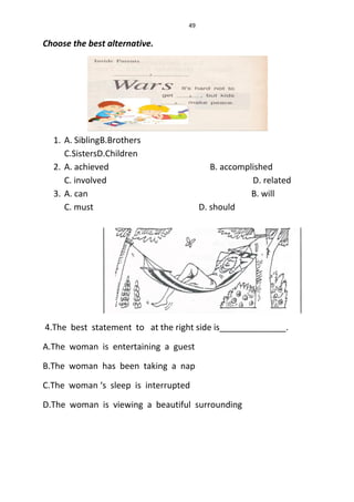 49
Choose the best alternative.
1. A. SiblingB.Brothers
C.SistersD.Children
2. A. achieved B. accomplished
C. involved D. related
3. A. can B. will
C. must D. should
4.The best statement to at the right side is______________.
A.The woman is entertaining a guest
B.The woman has been taking a nap
C.The woman ‘s sleep is interrupted
D.The woman is viewing a beautiful surrounding
 