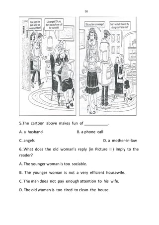 50
5.The cartoon above makes fun of ___________.
A. a husband B. a phone call
C. angels D. a mother-in-law
6..What does the old woman’s reply (in Picture II ) imply to the
reader?
A. The younger woman is too sociable.
B. The younger woman is not a very efficient housewife.
C. The man does not pay enough attention to his wife.
D. The old woman is too tired to clean the house.
 