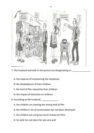 51
7. The husband and wife in the picture are disagreeting on _______________
.
A. the expense of maintaining the telephone
B. the disobedience of their children
C. the kind of film viewed by their children
D. the impact of television on children
8. According to the husband,______________ .
A. the children are viewing the wrong kind of film
B. the children’s art of conversation has not been destroyed
C. the children are using too much money on films
D. his wife has not done her job very well
 
