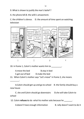 52
9. What is shown to justify the man’s belief ?
A. the phone bill.B. the wife’s amazement.
C. the children’s silence. D. the amount of time spent on watching
television
10. In frame 1, Calvin’s mother wants him to _________.
A.move the bed B.stay in bed
C.get out of bed D.make the bed
11. When Calvin’s mother says “Let’s move” in frame 2, she means
________.
A.Calvin should get up and go to school B .the family should buy a
new house
C. she and Calvin should go downstairs D.she will take Calvin to
school
12. Calvin refuses to do what his mother asks because he _______.
A.doesn’t have enough information B. rally doesn’t want to do it
 