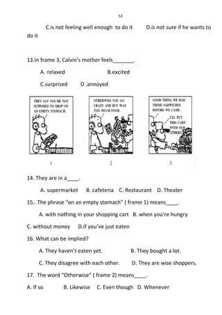 53
C.is not feeling well enough to do it D.is not sure if he wants to
do it
13.In frame 3, Calvin’s mother feels_______.
A. relaxed B.excited
C.surprised D .annoyed
14. They are in a____.
A. supermarket B. cafeteria C. Restaurant D. Theater
15.. The phrase “on an empty stomach” ( frame 1) means____.
A. with nothing in your shopping cart B. when you’re hungry
C. without money D.if you’ve just eaten
16. What can be implied?
A. They haven’t eaten yet. B. They bought a lot.
C. They disagree with each other. D. They are wise shoppers.
17. The word “Otherwise” ( frame 2) means____.
A. If so B. Likewise C. Even though D. Whenever
 
