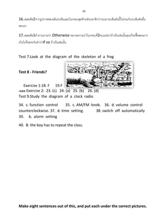 62
16.เฉลยข้อ2จากรูปภาพของเต็มรถเข็นและในกรอบสุดท้ายยังบอกอีกว่าจะเอารถเข็นคันนี้ไปรวมกับรถเข็นคันอื่น
ของเรา
17.เฉลยข้อ1คาถามถามว่า Otherwise หมายความว่าในกรอบที่2จะแปลว่าถ้าเป็นเช่นนั้นคุณก็จะซื้อของมาก
เกินไปจึงตรงกับคาว่าIf so ถ้าเป็นเช่นนั้น
Test 7.Look at the diagram of the skeleton of a frog
Test 8 - Friends?
Exercise 1:18. F 19.F 20.T 21. 22. T
เฉลย Exercise 2: 23. (c) 24. (a) 25. (b) 26. (d)
Test 9.Study the diagram of a clock radio
34. c. function control 35. c. AM/FM knob. 36. d. volume control
counterclockwise. 37. d. time setting. 38. switch off automatically
39. b. alarm setting
40. B. the boy has to repeat the class.
Make eight sentences out of this, and put each under the correct pictures.
 