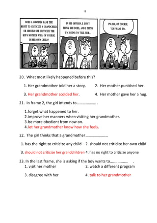 8
20. What most likely happened before this?
1. Her grandmother told her a story. 2. Her mother punished her.
3. Her grandmother scolded her. 4. Her mother gave her a hug.
21. In frame 2, the girl intends to……………….. .
1.forget what happened to her.
2.improve her manners when visiting her grandmother.
3.be more obedient from now on.
4.let her grandmother know how she feels.
22. The girl thinks that a grandmother…………………..
1. has the right to criticize any child 2. should not criticize her own child
3. should not criticize her grandchildren 4. has no right to criticize anyone
23. In the last frame, she is asking if the boy wants to................. .
1. visit her mother 2. watch a different program
3. disagree with her 4. talk to her grandmother
 