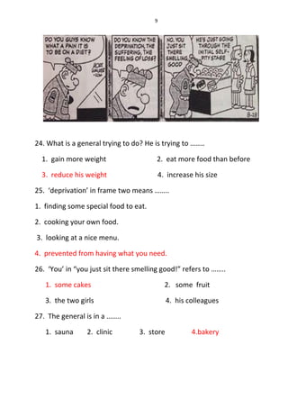 9
24. What is a general trying to do? He is trying to ……..
1. gain more weight 2. eat more food than before
3. reduce his weight 4. increase his size
25. ‘deprivation’ in frame two means ……..
1. finding some special food to eat.
2. cooking your own food.
3. looking at a nice menu.
4. prevented from having what you need.
26. ‘You’ in “you just sit there smelling good!” refers to ……..
1. some cakes 2. some fruit
3. the two girls 4. his colleagues
27. The general is in a ……..
1. sauna 2. clinic 3. store 4.bakery
 
