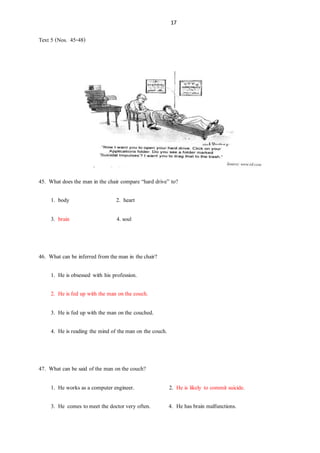 17
Text 5 (Nos. 45-48)
45. What does the man in the chair compare “hard drive” to?
1. body 2. heart
3. brain 4. soul
46. What can be inferred from theman in thechair?
1. He is obsessed with his profession.
2. He is fed up with the man onthe couch.
3. He is fed up with the man onthe couched.
4. He is reading the mind of theman on the couch.
47. What can be said of the man onthe couch?
1. He works as a computer engineer. 2. He is likely to commit suicide.
3. He comes tomeet the doctor very often. 4. He has brain malfunctions.
 