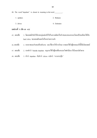 18
48. The word“impulses” is closest in meaning to theword _________.
1. uptakes 2. Releases
3. drives 4. Estimates
บทอ่านที่ 5 (ข้อ 60 -63)
45. ตอบข้อ 3. จิตแพทย์กำลังให้ชำยหนุ่มเพ่งเข้ำไปในควำมคิดหรือหัวสมองของเขำเองโดยเปรียบเทียบได้กับ
hard drive ของคอมพิวเตอร์หรือหน่วยควำมจำ
46. ตอบข้อ 2. จำกภำพบนกำแพงห้องทำงำน และวิธีกำรให้กำรรักษำ คำดเดำได้ว่ำผู้ชำยบนเก้ำอี้เป็นจิตแพทย์
47. ตอบข้อ 2. จำกคำว่ำ Suicida impulses อนุมำนได้ว่ำผู้ชำยที่นอนบนโซฟำมีแนวโน้มจะฆ่ำตัวตำย
48. ตอบข้อ 3. คำว่ำ impulses กับคำว่ำ drives แปลว่ำ “แรงกระตุ้น”
 