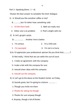21
Part 3 : Speaking (Items 1 – 4)
Choose the best answer to complete the short dialogue.
1) A: Would you like somehot coffee or tea?
B: …………, but I’d rather have something cold.
1. I’d like them both 2. Both are really nice
3. Either one is on problem 4. That’s alright with me
2) A: Let’s go get a pizza.
B: ……………... . Another time is better.
1. I’m serious 2. I’m a little wet
3. I’m swamped 4. I’m not in a hurry
3) A: I’d appreciate your professional opinion Do you think that………….?
B: Not really. I think that we can settle this out of court.
1. I make an agreement with the company
2. I make a bet with the company for sure
3. I should share ideas with the company
4. I should sue the company
4) A: Let’s go to the dance at the Student Center on Friday.
B: Sounds great, but I’m going to a lecture . ………… .
1. Though you invite me there
2. Thanks for asking me though
3. Thanks for sure anyway though
4. Anyway, though a lot of thanks
 
