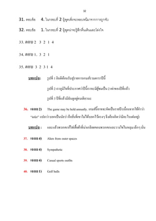 32
31. ตอบข้อ 4. ในกรอบที่ 2 ผู้พูดเพิ่งจะหลบหนีมาจากการถูกจับ
32. ตอบข้อ 1. ในกรอบที่ 2 ผู้พูดน่าจะรู้สึกตื่นเต้นและโล่งใจ
33.ตอบ2 3 2 1 4
34.ตอบ1. 3 2 1
35.ตอบ 3 2 3 1 4
บทแปล: รูปที่ 1 ยินดีต้อนรับสู่รำยกำรเกมส์รวมดำรำปีนี้
รูปที่ 2 เรำภูมิใจที่ประกำศว่ำปีนี้เรำจะมีผู้ชมเป็น2เท่ำของปีที่แล้ว
รูปที่ 3 ปีที่แล้วมีฉันดูอยู่คนเดียวนะ
36. เฉลย2) The game may be held annually. เกมส์นี้อำจจะจัดเป็นรำยปี (เนื่องจำกใช้คำว่ำ
“infer” แปลว่ำบอกเป็นนัยว่ำคือสิ่งที่เขำไม่ได้บอกไว้ตรงๆจึงต้องคิดว่ำมีอะไรแฝงอยู่)
บทแปล : และแล้วพวกเขำก็ใส่เสื้อผ้ำที่น่ำเกลียดของพวกเขำและวำงไข่ในหลุมเล็กๆนั่น
37. เฉลย4) Alien from outer spaces
38. เฉลย4) Sympathetic
39. เฉลย4) Casualsports outfits
40. เฉลย1) Golf balls
 