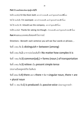 34
Part 3 เฉลยข้อสอบซ่อมกลุ่มผู้ชาย5/5
ข้อที่1 ตอบข้อ1.I’d like them both เพราะคาถามของA และคาพูดตอนท้ายของBชี้แนะ
ข้อที่ 2 ตอบข้อ3. I’m swamped. เพราะคาชวนของA และคาพูดตอนท้ายของB ชี้แนะ
ข้อที่ 3 ตอบข้อ 4. I should sue the company. เพราะคาพูดของB ชี้แนะ
ข้อที่4 ตอบข้อ2. Thanks for asking me though. คาชวนของA และคาพูดตอนท้ายของB ชี้แนะ
Part 4 เฉลยแบบทดสอบพิเศษหลักไวยากรณ์
Directions : Beneath each sentence you will see four words or phrases....
ข้อที่ 5 ตอบ ข้อ 1) distinguish + between (among)
ข้อที่ 6 ตอบ ข้อ2) มาจากประโยคเต็มที่ว่าNo matter how complex it is
ข้อที่ 7 ตอบ ข้อ3) common(adj.) + forms (noun.) of transportation
ข้อที่ 8 ตอบ ข้อ3) relieve เป็น present simple tense
ประธานเป็นพหูพจน์กริยาไม่เติมs
ข้อที่ 9ตอบข้อ4) there เพราะ there + is + singular noun, there + are
+ plural noun
ข้อที่ 10 ตอบข้อ1) is produced เป็น passive voice ประธานถูกกระทา
 