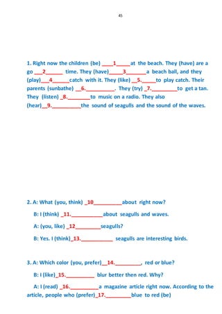 45
1. Right now the children (be) ____1_____at the beach. They (have) are a
go ___2______ time. They (have)_____3_______a beach ball, and they
(play)___4______catch with it. They (like) __5._____to play catch. Their
parents (sunbathe) __6.__________. They (try) _7._________to get a tan.
They (listen) _8.________to music on a radio. They also
(hear)__9.__________the sound of seagulls and the sound of the waves.
2. A: What (you, think) _10__________about right now?
B: I (think) _11.___________about seagulls and waves.
A: (you, like) _12_________seagulls?
B: Yes. I (think)_13.___________ seagulls are interesting birds.
3. A: Which color (you, prefer)__14._________, red or blue?
B: I (like)_15.__________ blur better then red. Why?
A: I (read) _16.__________a magazine article right now. According to the
article, people who (prefer)_17._________blue to red (be)
 