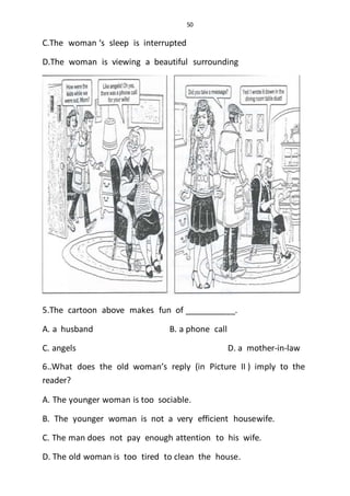 50
C.The woman ‘s sleep is interrupted
D.The woman is viewing a beautiful surrounding
5.The cartoon above makes fun of ___________.
A. a husband B. a phone call
C. angels D. a mother-in-law
6..What does the old woman’s reply (in Picture II ) imply to the
reader?
A. The younger woman is too sociable.
B. The younger woman is not a very efficient housewife.
C. The man does not pay enough attention to his wife.
D. The old woman is too tired to clean the house.
 