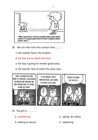 7
18. We can inter from this cartoon that…………
1. the teacher favors the student.
2. the boy has to repeat the class.
3. the boy is giving his mother good news.
4. the teacher likes to teach the same class.
19. The girl is.....................
1. complaining 2. asking for advice
3. making an excuse 4. explaining
 