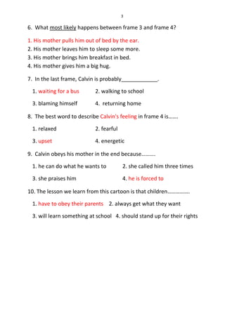 3
6. What most likely happens between frame 3 and frame 4?
1. His mother pulls him out of bed by the ear.
2. His mother leaves him to sleep some more.
3. His mother brings him breakfast in bed.
4. His mother gives him a big hug.
7. In the last frame, Calvin is probably____________.
1. waiting for a bus 2. walking to school
3. blaming himself 4. returning home
8. The best word to describe Calvin's feeling in frame 4 is…….
1. relaxed 2. fearful
3. upset 4. energetic
9. Calvin obeys his mother in the end because……….
1. he can do what he wants to 2. she called him three times
3. she praises him 4. he is forced to
10. The lesson we learn from this cartoon is that children…………….
1. have to obey their parents 2. always get what they want
3. will learn something at school 4. should stand up for their rights
 