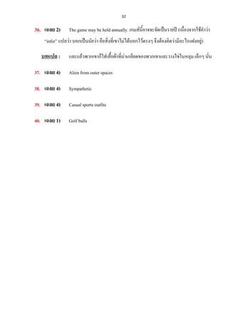32
36. เฉลย 2) The game may be held annually. เกมส์นี้อาจจะจัดเป็นรายปี (เนื่องจากใช้คาว่า
“infer” แปลว่า บอกเป็นนัยว่า คือสิ่งที่เขาไม่ได้บอกไว้ตรงๆ จึงต้องคิดว่ามีอะไรแฝงอยู่)
บทแปล : และแล้วพวกเขาก็ใส่เสื้อผ้าที่น่าเกลียดของพวกเขาและวางไข่ในหลุม เล็กๆ นั่น
37. เฉลย 4) Alien from outer spaces
38. เฉลย 4) Sympathetic
39. เฉลย 4) Casual sports outfits
40. เฉลย 1) Golf balls
 