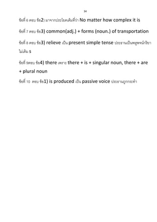 34
ข้อที่ 6 ตอบ ข้อ2) มาจากประโยคเต็มที่ว่า No matter how complex it is
ข้อที่ 7 ตอบ ข้อ3) common(adj.) + forms (noun.) of transportation
ข้อที่ 8 ตอบ ข้อ3) relieve เป็น present simple tense ประธานเป็นพหูพจน์กริยา
ไม่เติม s
ข้อที่ 9ตอบ ข้อ4) there เพราะ there + is + singular noun, there + are
+ plural noun
ข้อที่ 10 ตอบ ข้อ1) is produced เป็น passive voice ประธานถูกกระทา
 