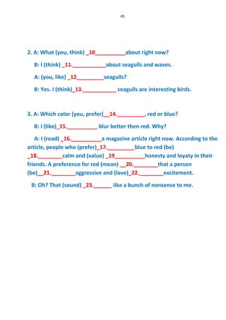 45
2. A: What (you, think) _10__________about right now?
B: I (think) _11.___________about seagulls and waves.
A: (you, like) _12_________seagulls?
B: Yes. I (think)_13.___________ seagulls are interesting birds.
3. A: Which color (you, prefer)__14._________, red or blue?
B: I (like)_15.__________ blur better then red. Why?
A: I (read) _16.__________a magazine article right now. According to the
article, people who (prefer)_17._________blue to red (be)
_18.________calm and (value) _19__________honesty and loyaty in their
friends. A preference for red (mean) __20.________that a person
(be)__21.________aggressive and (love)_22.________excitement.
B: Oh? That (sound) _23.______ like a bunch of nonsense to me.
 