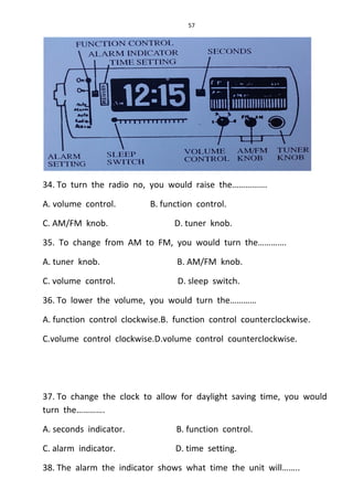 57
34. To turn the radio no, you would raise the…………….
A. volume control. B. function control.
C. AM/FM knob. D. tuner knob.
35. To change from AM to FM, you would turn the………….
A. tuner knob. B. AM/FM knob.
C. volume control. D. sleep switch.
36. To lower the volume, you would turn the…………
A. function control clockwise.B. function control counterclockwise.
C.volume control clockwise.D.volume control counterclockwise.
37. To change the clock to allow for daylight saving time, you would
turn the………….
A. seconds indicator. B. function control.
C. alarm indicator. D. time setting.
38. The alarm the indicator shows what time the unit will……..
 