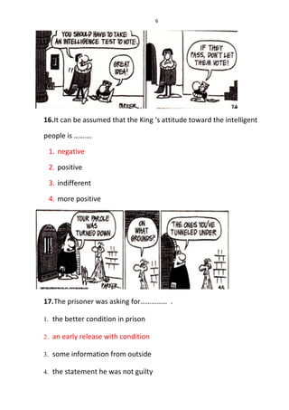 6
16.It can be assumed that the King ‘s attitude toward the intelligent
people is ……….
1. negative
2. positive
3. indifferent
4. more positive
17.The prisoner was asking for…………… .
1. the better condition in prison
2. an early release with condition
3. some information from outside
4. the statement he was not guilty
 
