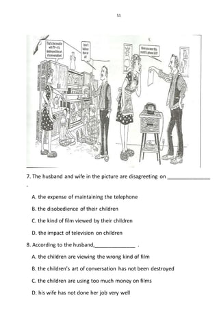 51
7. The husband and wife in the picture are disagreeting on _______________
.
A. the expense of maintaining the telephone
B. the disobedience of their children
C. the kind of film viewed by their children
D. the impact of television on children
8. According to the husband,______________ .
A. the children are viewing the wrong kind of film
B. the children’s art of conversation has not been destroyed
C. the children are using too much money on films
D. his wife has not done her job very well
 
