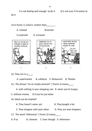53
C.is not feeling well enough to do it D.is not sure if he wants to
do it
13.In frame 3, Calvin’s mother feels_______.
A. relaxed B.excited
C.surprised D .annoyed
14. They are in a____.
A. supermarket B. cafeteria C. Restaurant D. Theater
15.. The phrase “on an empty stomach” ( frame 1) means____.
A. with nothing in your shopping cart B. when you’re hungry
C. without money D.if you’ve just eaten
16. What can be implied?
A. They haven’t eaten yet. B. They bought a lot.
C. They disagree with each other. D. They are wise shoppers.
17. The word “Otherwise” ( frame 2) means____.
A. If so B. Likewise C. Even though D. Whenever
 