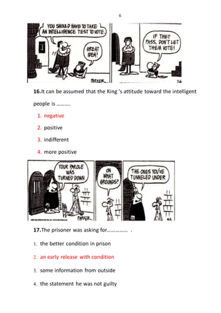 6
16.It can be assumed that the King ‘s attitude toward the intelligent
people is ……….
1. negative
2. positive
3. indifferent
4. more positive
17.The prisoner was asking for…………… .
1. the better condition in prison
2. an early release with condition
3. some information from outside
4. the statement he was not guilty
 
