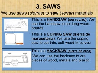 3. SAWS
This is a HANDSAW (serrucho). We
use the handsaw to cut long wood
boards
This is a COPING SAW (sierra de
marquetería). We use the coping
saw to cut thin, soft wood in curves
This is a HACKSAW (sierra de arco).
We can use the hacksaw to cut
pieces of wood, metals and plastic
We use saws (sierras) to saw (serrar) materials
 