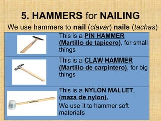 5. HAMMERS for NAILING
This is a PIN HAMMER
(Martillo de tapicero), for small
things
This is a CLAW HAMMER
(Martillo de carpintero), for big
things
This is a NYLON MALLET
(maza de nylon).
We use it to hammer soft
materials
We use hammers to nail (clavar) nails (tachas)
 