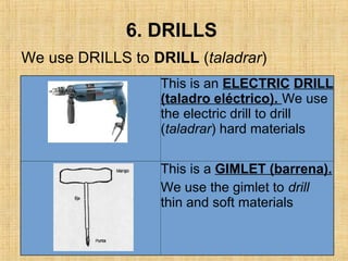 6. DRILLS
This is an ELECTRIC DRILL
(taladro eléctrico). We use
the electric drill to drill
(taladrar) hard materials
This is a GIMLET (barrena).
We use the gimlet to drill
thin and soft materials
We use DRILLS to DRILL (taladrar)
 