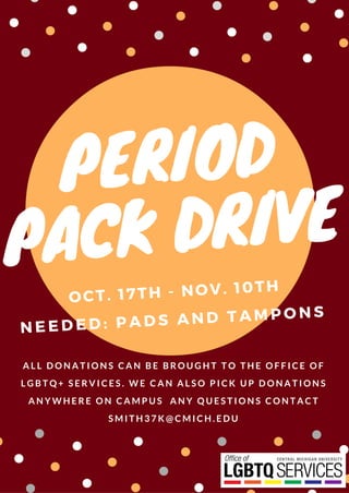 PERIOD
PACK DRIVE
OCT. 17TH - NOV. 10TH
A L L D O N A T I O N S C A N B E B R O U G H T T O T H E O F F I C E O F
L G B T Q + S E R V I C E S . W E C A N A L S O P I C K U P D O N A T I O N S
A N Y W H E R E O N C A M P U S A N Y Q U E S T I O N S C O N T A C T
S M I T H 3 7 K @ C M I C H . E D U
NEEDED: PADS AND TAMPONS
 