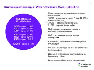16
Ключевая коллекция: Web of Science Core Collection
Web of Science
Core Collection
SCIE – архив с 1900
SSCI – архив с 1900
AHCI – архив с 1975
CPCI – архив с 1990
BkCI – архив с 2005
ESCI – архив с 2015
IC/CCR – архив с 1840
• Международная мультидисциплинарная
база данных:
− 18 000+ журналов (из них – более 12 000 с
импакт-фактором),
− 70 000+ названий конференций,
− 71 000+ научных монографий
• Публикации, прошедшие процедуру
научного рецензирования
• Отбор источников независимыми
экспертами
• Свыше 64,5 миллионов записей научных
публикаций
• Свыше 1 миллиарда ссылок пристатейной
библиографии
• Данные о публикациях и цитировании за
более чем 115 лет
• Содержание обновляется еженедельно
 