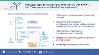 Процедура сертификации специалистов уровень СРП-4 и СРП-3
http://www.isopm.ru/sertifikatsiya/person/poryadok/
www.isopm.ru +7 (495) 532-49-33 info@isopm.ru 28
 пройти пробную сертификацию (бесплатно, 3
попытки);
 познакомиться с Календарем
сертификационных сессий: выбрать удобные
для себя место (город) и дату сертификации;
 подать заявку на прохождение
сертификационных испытаний;
 предоставление пакета документов (анкета и
отчет об опыте)
 пройти сертификационные испытания
 