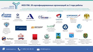 www.isopm.ru +7 (495) 532-49-33 info@isopm.ru 5
ИСО ПМ. 20 сертифицированных организаций за 3 года работы
Система добровольной сертификации в области проектного управления зарегистрирована Федеральным агентством по техническому
регулированию и метрологии (Росстандартом) в едином реестре зарегистрированных систем добровольной сертификации 24 февраля 2014 г.,
рег. № РОСС RU.И1171.04ЖНВ0.
Департамент
информационных
технологий
Правительства г.Москвы
Департамент
внутренней и кадровой
политики Белгородской
области
Информационный центр
персонифицированного
учета Пенсионного фонда
Управляющая
компания Татнефть
ГК "Проектная
ПРАКТИКА"
Газпром нефть
Белгородский
институт развития
образования
Северсталь
Менеджмент
Атомстройэкспорт
Федеральная
гидрогенерирующая
компания
Департамент
управления
проектами
Комитет экономического
развития и
инвестиционной
деятельности
Ленинградской области
Департамент проектного
управления Ханты-
Мансийского автономного
округа - Югры
Инновационное
агентство
Ленинградской
области
Управление
федеральных
автомобильных
дорог "Южный
Байкал"
Центральный банк
РФ
 