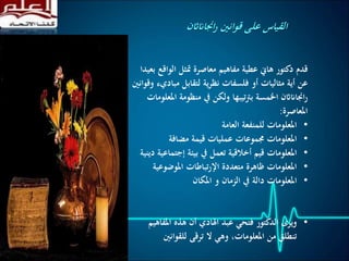 ‫الو‬ ‫متثل‬ ‫معاصرة‬ ‫مفاهيم‬ ‫عطية‬ ‫هاين‬ ‫دكتور‬ ‫قدم‬‫بعيدا‬ ‫اقع‬
‫مب‬ ‫لتقابل‬ ‫ية‬‫ر‬‫نظ‬ ‫فلسفات‬ ‫أو‬ ‫مثاليات‬ ‫أية‬ ‫عن‬‫وقوانني‬ ‫اديء‬
‫منظومة‬ ‫يف‬ ‫ولكن‬ ‫تيبها‬‫رت‬‫ب‬ ‫اخلمسة‬ ‫اجنااناثن‬‫ر‬‫املعلومات‬
‫املعاصرة‬:
•‫العامة‬ ‫للمنفعة‬ ‫املعلومات‬
•‫مضافة‬ ‫قيمة‬ ‫عمليات‬ ‫جمموعات‬ ‫املعلومات‬
•‫إجت‬ ‫بيئة‬ ‫يف‬ ‫تعمل‬ ‫أخالقية‬ ‫قيم‬ ‫املعلومات‬‫دينية‬ ‫ماعية‬
•‫املوضوع‬ ‫تباطات‬‫ر‬‫اإل‬ ‫متعددة‬ ‫ظاهرة‬ ‫املعلومات‬‫ية‬
•‫ا‬‫املكان‬ ‫و‬ ‫الزمان‬ ‫يف‬ ‫دالة‬ ‫ملعلومات‬
•‫املف‬ ‫هذه‬ ‫أن‬ ‫اهلادي‬ ‫عبد‬ ‫فتحي‬ ‫الدكتور‬ ‫ويرى‬‫اهيم‬
‫للقوانني‬ ‫ترقى‬ ‫ال‬ ‫وهي‬ ،‫املعلومات‬ ‫من‬ ‫تنطلق‬
‫اجنااناثن‬‫ر‬ ‫قوانني‬ ‫على‬ ‫القياس‬
 