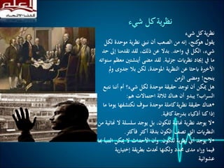 ‫شيء‬ ‫كل‬‫ية‬‫ر‬‫نظ‬
‫موحد‬ ‫ية‬‫ر‬‫نظ‬ ‫نبين‬ ‫أن‬ ‫الصعب‬ ‫من‬ ‫إنه‬ ،‫كنج‬‫هو‬ ‫يقول‬‫لكل‬ ‫ة‬
‫واحد‬ ‫يف‬ ‫الكل‬ ،‫شيء‬.‫إىل‬ ‫تقدمنا‬ ‫لقد‬ ،‫ذلك‬ ‫عن‬ ‫بدال‬‫حد‬
‫ئية‬‫ز‬‫ج‬ ‫نظرايت‬ ‫إجياد‬ ‫يف‬ ‫ما‬.‫م‬ ‫أينشتني‬ ‫مضى‬ ‫لقد‬‫سنواته‬ ‫عظم‬
‫جدوى‬ ‫بال‬ ‫لكن‬ ،‫املوحدة‬ ‫ية‬‫ر‬‫النظ‬ ‫عن‬ ‫ابحثا‬ ‫األخرية‬‫مل‬‫و‬
‫ينجح‬!‫الزمن‬ ‫ومضى‬
‫ن‬ ‫أننا‬ ‫أم‬ ‫شيء؟‬ ‫لكل‬ ‫موحدة‬ ‫حقيقة‬ ‫توجد‬ ‫أن‬ ‫ميكن‬ ‫هل‬‫تبع‬
‫هم‬ ‫احتماالت‬ ‫ثالثة‬ ‫هناك‬ ‫أن‬ ‫يبدو‬ ‫اب؟‬‫ر‬‫الس‬:
•‫ي‬ ‫نكتشفها‬ ‫سوف‬ ‫موحدة‬ ‫كاملة‬‫ية‬‫ر‬‫نظ‬ ‫حقيقة‬ ‫هناك‬‫ما‬ ‫وما‬
‫كافية‬‫بدرجة‬ ‫أذكياء‬ ‫كنا‬‫إذا‬.
•‫ال‬ ‫سلسلة‬ ‫يوجد‬ ‫بل‬ ،‫للكون‬ ‫هنائية‬ ‫ية‬‫ر‬‫نظ‬ ‫يوجد‬ ‫ال‬‫من‬ ‫هنائية‬
‫فأكثر‬ ‫أكثر‬ ‫بدقة‬ ‫الكون‬ ‫تصف‬ ‫اليت‬ ‫النظرايت‬.
•‫للكون‬ ‫ية‬‫ر‬‫نظ‬ ‫أي‬ ‫يوجد‬ ‫ال‬.‫الت‬ ‫ميكن‬ ‫ال‬ ‫األحداث‬ ‫وأن‬‫هبا‬ ‫نبأ‬
‫إختيار‬ ‫يقة‬‫ر‬‫بط‬ ‫حتدث‬ ‫ولكنها‬ ‫حمدد‬ ‫مدى‬ ‫اء‬‫ر‬‫و‬ ‫فيما‬‫ية‬
‫عشوائية‬
‫شيء‬ ‫كل‬‫نظرية‬
 