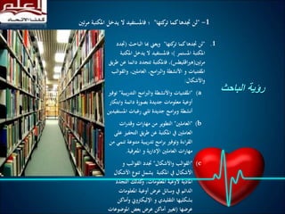 ‫الباحث‬ ‫رؤية‬
.1"‫كتها‬‫تر‬ ‫كما‬‫جتدها‬ ‫لن‬"‫الباحث‬ ‫هبا‬ ‫ويعين‬(‫جتدد‬
‫املستمر‬ ‫املكتبة‬)‫امل‬ ‫يدخل‬ ‫ال‬ ‫فاملستفيد‬ ‫؛‬‫كتبة‬
‫مرتني‬(‫اقليطس‬‫ري‬‫ه‬)‫دائ‬ ‫تتجدد‬ ‫فاملكتبة‬ ،‫يق‬‫ر‬‫ط‬ ‫عن‬ ‫ما‬
‫وال‬ ،‫العاملني‬ ،‫امج‬‫رب‬‫وال‬ ‫األنشطة‬ ‫و‬ ‫املقتنيات‬‫قوالب‬
‫واألشكال‬:
(a"‫التدريب‬ ‫امج‬‫رب‬‫وال‬ ‫واألنشطة‬ ‫املقتنيات‬‫ية‬"‫توفري‬
‫وابت‬ ‫دائمة‬ ‫بصورة‬ ‫جديدة‬ ‫معلومات‬ ‫أوعية‬‫كار‬
‫املس‬ ‫رغبات‬ ‫تليب‬ ‫جديدة‬ ‫امج‬‫ر‬‫وب‬ ‫أنشطة‬‫تفيدين‬
(b"‫العاملني‬"‫ات‬‫ر‬‫وقد‬ ‫ات‬‫ر‬‫مها‬ ‫من‬ ‫التطوير‬
‫التحف‬ ‫يق‬‫ر‬‫ط‬ ‫عن‬ ‫املكتبة‬ ‫يف‬ ‫العاملني‬‫على‬ ‫يز‬
‫متنوع‬ ‫تدريبية‬ ‫امج‬‫ر‬‫ب‬ ‫وتوفري‬ ‫اءة‬‫ر‬‫الق‬‫من‬ ‫تنمي‬ ‫ة‬
‫املعرفية‬ ‫و‬ ‫اإلدارية‬ ‫العاملني‬ ‫ات‬‫ر‬‫مها‬.
(c"‫واألشكال‬ ‫القوالب‬"‫و‬ ‫القوالب‬ ‫جتدد‬
‫األشك‬ ‫تنوع‬ ‫يشمل‬ ‫املكتبة‬ ‫يف‬ ‫األشكال‬‫ال‬
‫التجدد‬ ‫كذلك‬‫و‬ ،‫املعلومات‬ ‫ألوعية‬ ‫املادية‬
‫املعلومات‬ ‫أوعية‬ ‫عرض‬ ‫وسائل‬ ‫يف‬ ‫الدائم‬
‫وأ‬ ‫اإلليكرتوين‬ ‫و‬ ‫التقليدي‬ ‫بشكليها‬‫ماكن‬
‫عرضها‬(‫املوضو‬ ‫بعض‬ ‫عرض‬ ‫أماكن‬ ‫تغيري‬‫عات‬
1-"‫كتها‬‫تر‬ ‫كما‬‫جتدها‬ ‫لن‬"‫تني‬‫ر‬‫م‬ ‫املكتبة‬ ‫يدخل‬ ‫ال‬ ‫فاملستفيد‬ ‫؛‬
 