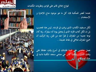 ‫املكت‬ ‫ونظرايت‬ ‫قوانني‬ ‫على‬ ‫قائم‬ ‫إعالين‬ ‫منوذج‬‫بات‬
‫عندما‬‫حتضر‬‫للمكتبة‬‫فإن‬‫كل‬‫ما‬‫هو‬‫موجود‬‫متاح‬‫لإلع‬‫ارة‬‫و‬
‫اإلستخدام‬...
‫لكل‬‫مستفيد‬‫الكتاب‬‫الذي‬‫يرغب‬‫يف‬‫اءته‬‫ر‬‫ق‬..‫ليس‬‫هذا‬‫فحسب‬
‫بل‬‫إن‬‫لكل‬‫كتاب‬‫ئه‬‫ر‬‫قا‬‫الذي‬‫مل‬‫يتخيل‬‫يوما‬‫أنه‬‫سي‬‫قرآه‬..‫مبا‬‫ر‬‫كان‬
‫نوعا‬‫جديدا‬‫من‬‫املعارف‬‫مل‬‫أ‬‫ر‬‫تق‬‫عنه‬‫من‬،‫قبل‬‫مبا‬‫ر‬‫ك‬‫أدر‬‫ت‬‫أن‬
‫مجيع‬‫املعارف‬‫تتالقى‬‫يف‬‫نقاط‬‫عديدة‬...
‫نعمل‬‫جاهدين‬‫على‬‫تلبية‬‫طلباتك‬‫يف‬‫أسرع‬‫وقت‬‫ح‬‫فاظا‬‫على‬
‫وقتك‬‫الثمني‬..‫املكتبة‬‫كائن‬‫حي‬‫متنامي‬‫ستجد‬‫املك‬‫تبة‬‫دائما‬‫يف‬
‫حالة‬‫جتدد‬‫دائم‬
 