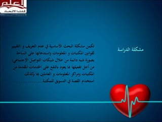 ‫يف‬‫ر‬‫التع‬ ‫عدم‬ ‫يف‬ ‫األساسية‬ ‫البحث‬ ‫مشكلة‬ ‫تكمن‬‫التقييم‬ ‫و‬
‫عل‬ ‫واستدعائها‬ ‫املعلومات‬ ‫و‬ ‫املكتبات‬ ‫لقوانني‬‫الساحة‬ ‫ى‬
‫اإلج‬ ‫التواصل‬ ‫شبكات‬ ‫خالل‬ ‫من‬ ‫دائمة‬ ‫شبه‬ ‫بصورة‬‫تماعي؛‬
‫اخلدمات‬ ‫على‬ ‫ابلنفع‬ ‫يعود‬ ‫مبا‬ ‫تفعيلها‬ ‫أجل‬ ‫من‬‫من‬ ‫املقدمة‬
‫هبا‬ ‫العاملني‬ ‫و‬ ‫املعلومات‬ ‫اكز‬‫ر‬‫وم‬ ‫املكتبات‬‫كذل‬‫و‬‫ك‬
‫للمكتبة‬ ‫التسويق‬ ‫يف‬ ‫القصة‬ ‫استخدام‬...................
‫اسة‬‫ر‬‫الد‬ ‫مشكلة‬
 