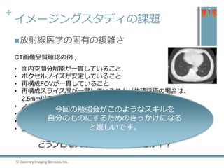 +
イメージングスタディの課題
放射線医学の固有の複雑さ
• 面内空間分解能が一貫していること
• ボクセルノイズが安定していること
• 再構成FOVが一貫していること
• 再構成スライス厚が一貫していること（体積評価の場合は、
2.5mm以下であること）
• スライス間隔が0以下であること
• 再構成方法はFiltered Back-Projectionであること
• 再構成関数が一貫していること
• 上記項目がDICOMヘッダーあるいは目視で確認できる
CT画像品質確認の例；
どうプロセスの信頼性を担保するか？？
4 © Visionary Imaging Services, Inc.
今回の勉強会がこのようなスキルを
自分のものにするためのきっかけになる
と嬉しいです。
 
