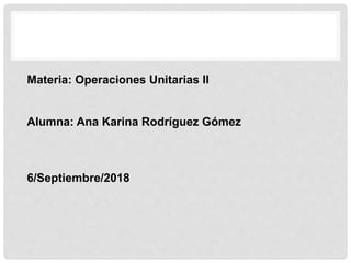Materia: Operaciones Unitarias II
Alumna: Ana Karina Rodríguez Gómez
6/Septiembre/2018
 