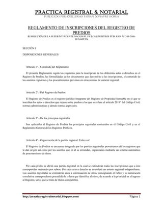 PRACTICA REGISTRAL & NOTARIAL
                    PUBLICADO POR: GUILLERMO FABIAN DONAYRE OCHOA



     REGLAMENTO DE INSCRIPCIONES DEL REGISTRO DE
                      PREDIOS
    RESOLUCIÓN DE LA SUPERINTENDENTE NACIONAL DE LOS REGISTROS PÚBLICOS N° 248-2008-
                                     SUNARP/SN


SECCIÓN I

DISPOSICIONES GENERALES



   Artículo 1°.- Contenido del Reglamento

   El presente Reglamento regula los requisitos para la inscripción de los diferentes actos o derechos en el
Registro de Predios, las formalidades de los documentos que dan mérito a las inscripciones, el contenido de
los asientos registrales y los procedimientos previstos en otras normas de carácter registral.



   Artículo 2°.- Del Registro de Predios

   El Registro de Predios es el registro jurídico integrante del Registro de Propiedad Inmueble en el que se
inscriben los actos o derechos que recaen sobre predios a los que se refiere el artículo 2019° del Código Civil,
normas administrativas y demás normas especiales.



   Artículo 3°.- De los principios registrales

  Son aplicables al Registro de Predios los principios registrales contenidos en el Código Civil y en el
Reglamento General de los Registros Públicos.



   Artículo 4°.- Organización de la partida registral: Folio real

   El Registro de Predios se encuentra integrado por las partidas registrales provenientes de los registros que
le dan origen así como por los asientos que en él se extiendan, organizados mediante un sistema automático
de procesamiento de datos.



   Por cada predio se abrirá una partida registral en la cual se extenderán todas las inscripciones que a éste
correspondan ordenadas por rubros. Por cada acto o derecho se extenderá un asiento registral independiente.
Los asientos registrales se extenderán unos a continuación de otros, consignando el rubro y la numeración
correlativa correspondiente precedida de la letra que identifica al rubro, de acuerdo a la prioridad en el ingreso
al Registro, salvo que se trate de títulos compatibles.




http://practicaregistralnotarial.blogspot.com/                                                         Página 1
 