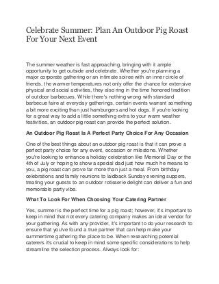 Celebrate Summer: Plan An Outdoor Pig Roast
For Your Next Event
The summer weather is fast approaching, bringing with it ample
opportunity to get outside and celebrate. Whether you're planning a
major corporate gathering or an intimate soiree with an inner circle of
friends, the warmer temperatures not only offer the chance for extensive
physical and social activities, they also ring in the time honored tradition
of outdoor barbecues. While there's nothing wrong with standard
barbecue faire at everyday gatherings, certain events warrant something
a bit more exciting than just hamburgers and hot dogs. If you're looking
for a great way to add a little something extra to your warm weather
festivities, an outdoor pig roast can provide the perfect solution.
An Outdoor Pig Roast Is A Perfect Party Choice For Any Occasion
One of the best things about an outdoor pig roast is that it can prove a
perfect party choice for any event, occasion or milestone. Whether
you're looking to enhance a holiday celebration like Memorial Day or the
4th of July or hoping to show a special dad just how much he means to
you, a pig roast can prove far more than just a meal. From birthday
celebrations and family reunions to laidback Sunday evening suppers,
treating your guests to an outdoor rotisserie delight can deliver a fun and
memorable party vibe.
What To Look For When Choosing Your Catering Partner
Yes, summer is the perfect time for a pig roast; however, it's important to
keep in mind that not every catering company makes an ideal vendor for
your gathering. As with any provider, it's important to do your research to
ensure that you've found a true partner that can help make your
summertime gathering the place to be. When researching potential
caterers it's crucial to keep in mind some specific considerations to help
streamline the selection process. Always look for:
 