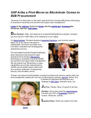 SAP Ariba a First-Mover as Blockchain Comes to
B2B Procurement
Transcript of a discussion on the major opportunity from bringing Blockchain technology
to business-to-business procurement and supply chain management.
Listen to the podcast. Find it on iTunes. Get the mobile app. Download the
transcript. Sponsor: SAP Ariba.
Dana Gardner: Hello, and welcome to a special BriefingsDirect podcast, coming to
you from the 2017 SAP Ariba LIVE conference in Las Vegas.
I’m Dana Gardner, Principal Analyst at Interarbor Solutions, your host the week of
March 20 as we explore the latest in
collaborative commerce and learn how
innovative companies are leveraging the
networked economy.
Our next digital business thought leadership
panel discussion examines the major
opportunity from bringing Blockchain
technology to business-to-business (B2B)
procurement and supply chain management.
We will explore how Blockchain’s unique
capabilities can provide comprehensive
visibility across global supply chains and
drive simpler verification of authenticity,
security, and ultimately control.
To learn more about how Blockchain is poised to impact and improve supply chain risk
and management, please join me now in welcoming our guests, Joe Fox, Senior Vice
President for Business Development and
Strategy at SAP Ariba. Welcome back, Joe.
Joe Fox: Thanks, Dana. It's good to be here.
Gardner: We’re also joined by Leanne Kemp,
Founder and CEO of Everledger, based in
London. Welcome, Leanne.
Leanne Kemp: Thank you, great to be here.
Fox
Kemp
 
