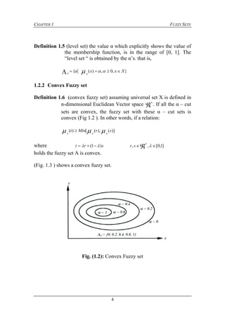 CHAPTER 1 FUZZY SETS
4
Definition 1.5 (level set) the value α which explicitly shows the value of
the membership function, is in the range of [0, 1]. The
“level set “ is obtained by the α’s. that is,
},0,)({ Xxx
AA
  
1.2.2 Convex Fuzzy set
Definition 1.6 (convex fuzzy set) assuming universal set X is defined in
n-dimensional Euclidean Vector space 
n
. If all the α – cut
sets are convex, the fuzzy set with these α – cut sets is
convex (Fig 1.2 ). In other words, if a relation:
)](),([)( srMint
AAA
 
where srt )1(   ]1,0[,,  
n
sr
holds the fuzzy set A is convex.
(Fig. 1.3 ) shows a convex fuzzy set.
Fig. (1.2): Convex Fuzzy set
 
